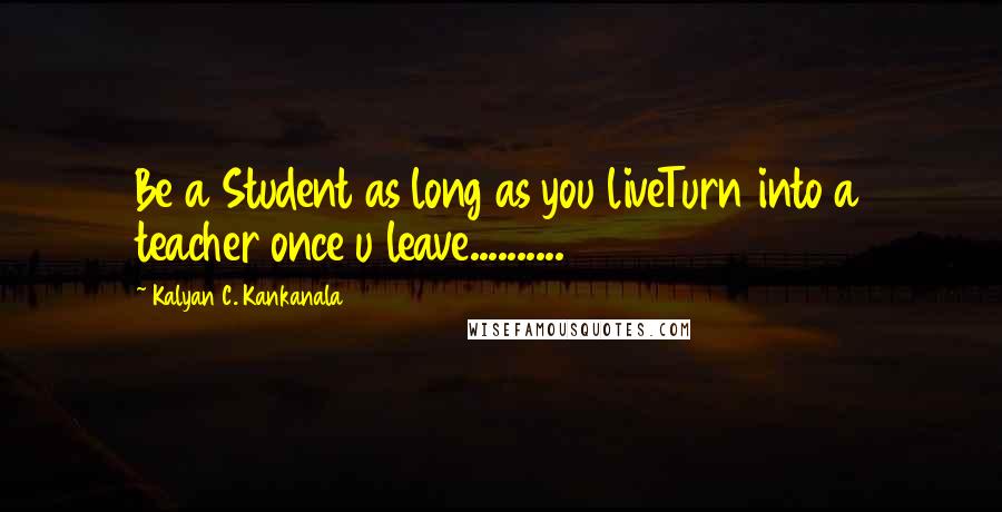 Kalyan C. Kankanala Quotes: Be a Student as long as you liveTurn into a teacher once u leave..........