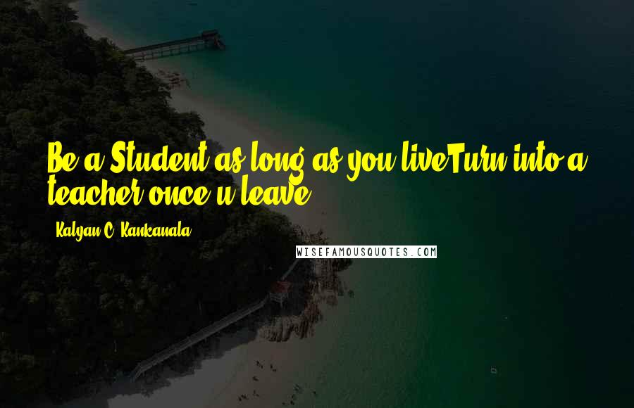 Kalyan C. Kankanala Quotes: Be a Student as long as you liveTurn into a teacher once u leave..........