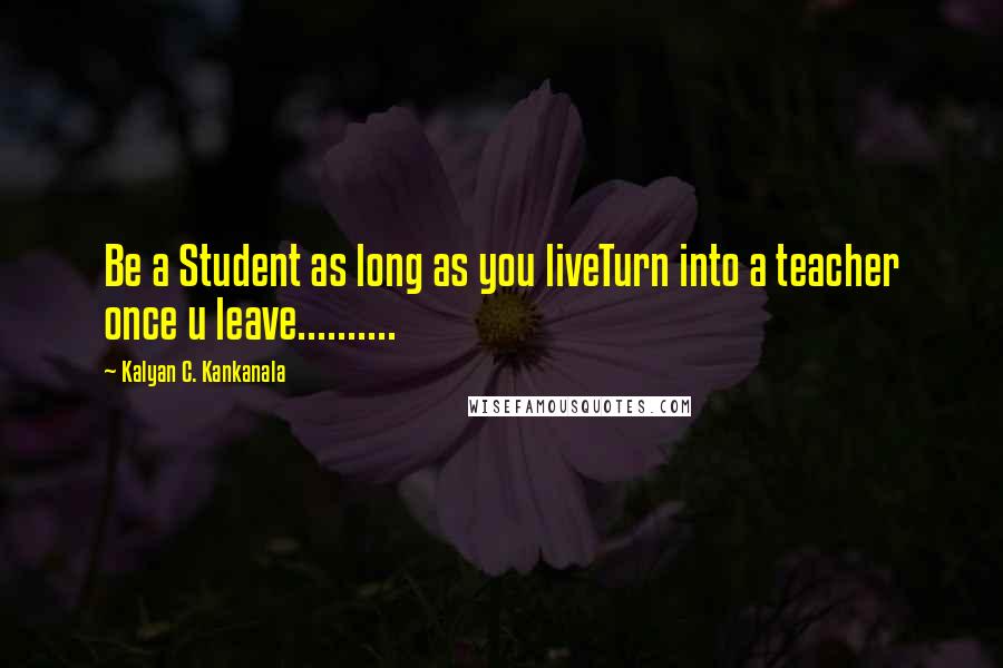 Kalyan C. Kankanala Quotes: Be a Student as long as you liveTurn into a teacher once u leave..........