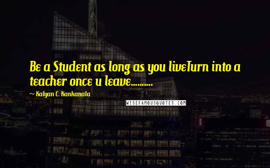 Kalyan C. Kankanala Quotes: Be a Student as long as you liveTurn into a teacher once u leave..........