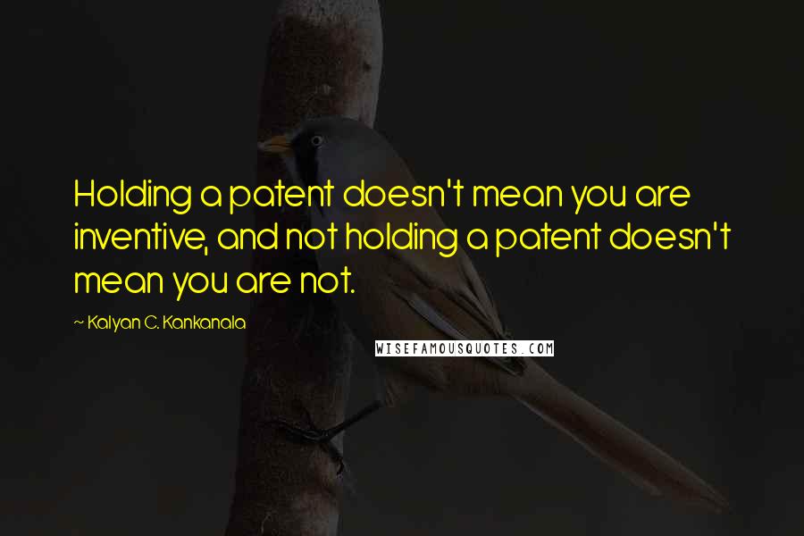 Kalyan C. Kankanala Quotes: Holding a patent doesn't mean you are inventive, and not holding a patent doesn't mean you are not.