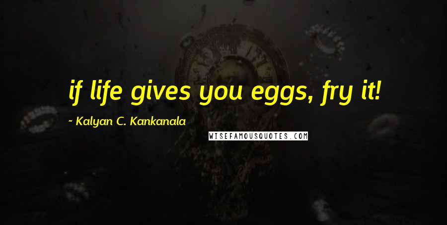 Kalyan C. Kankanala Quotes: if life gives you eggs, fry it!