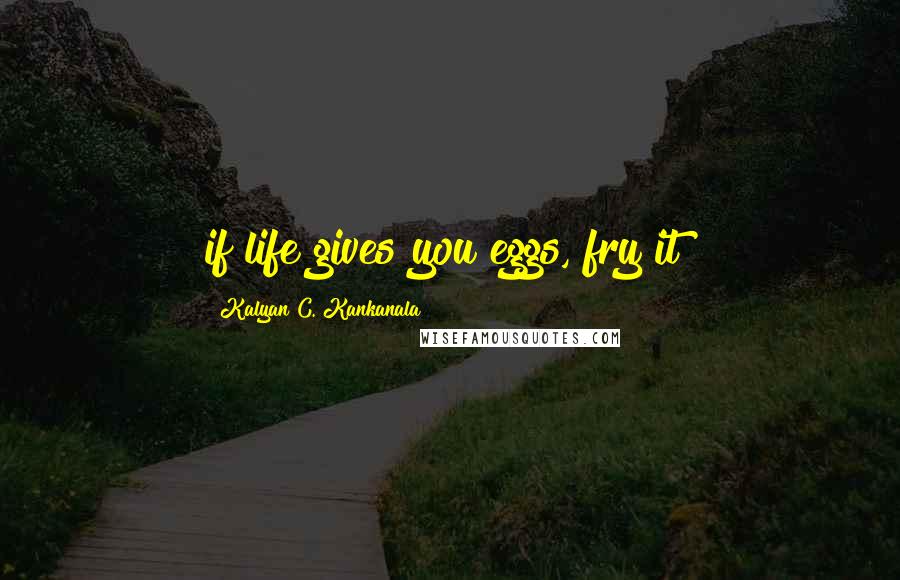 Kalyan C. Kankanala Quotes: if life gives you eggs, fry it!