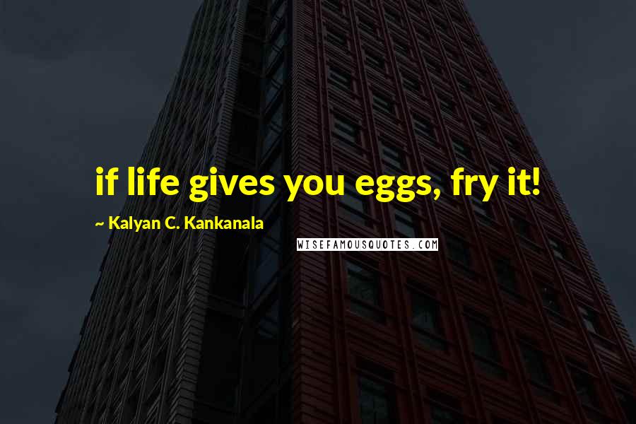 Kalyan C. Kankanala Quotes: if life gives you eggs, fry it!