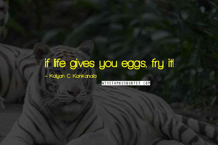 Kalyan C. Kankanala Quotes: if life gives you eggs, fry it!