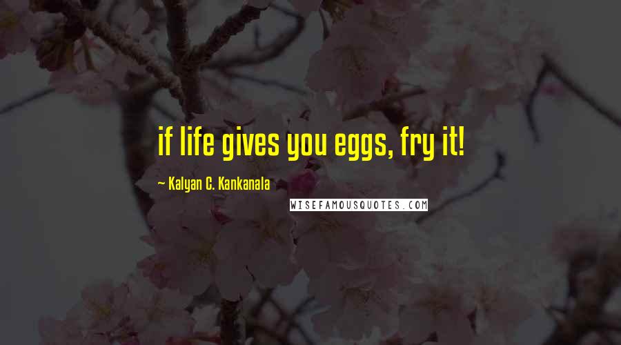 Kalyan C. Kankanala Quotes: if life gives you eggs, fry it!