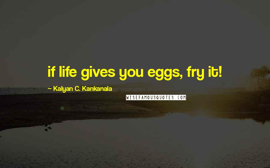 Kalyan C. Kankanala Quotes: if life gives you eggs, fry it!