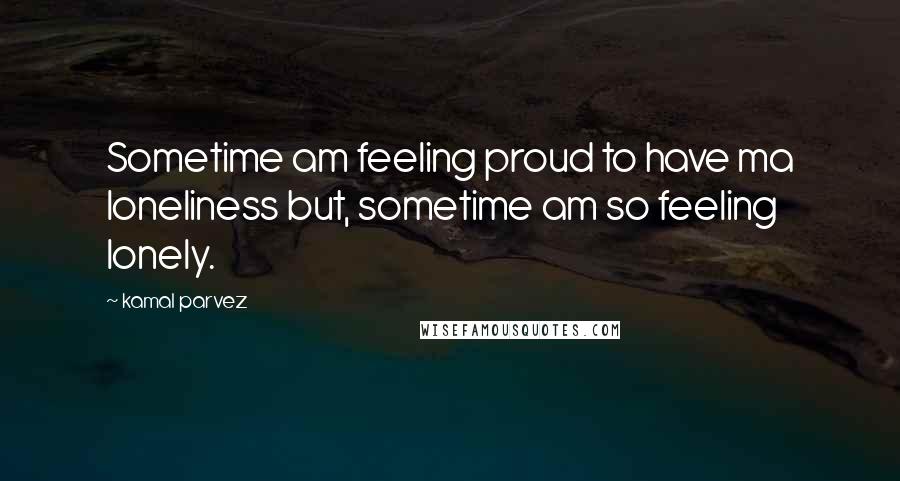 Kamal Parvez Quotes: Sometime am feeling proud to have ma loneliness but, sometime am so feeling lonely.