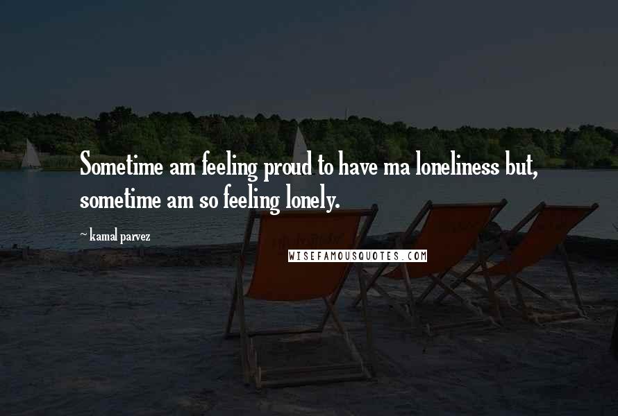 Kamal Parvez Quotes: Sometime am feeling proud to have ma loneliness but, sometime am so feeling lonely.