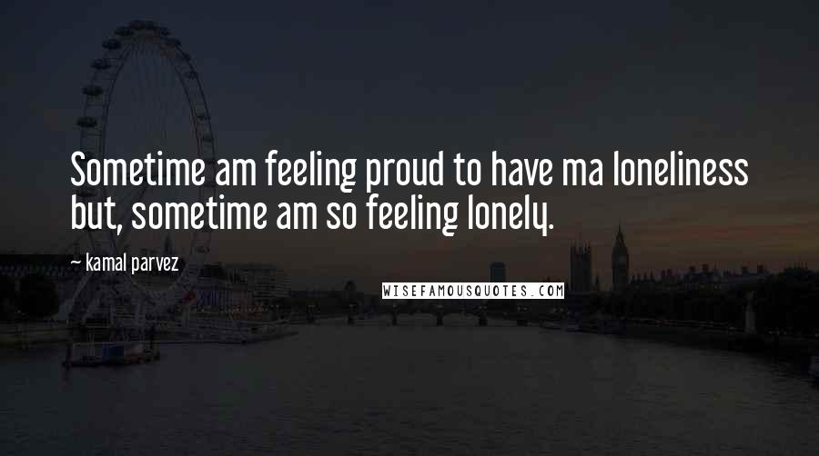 Kamal Parvez Quotes: Sometime am feeling proud to have ma loneliness but, sometime am so feeling lonely.