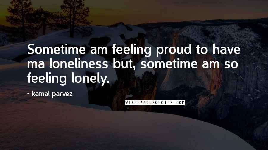 Kamal Parvez Quotes: Sometime am feeling proud to have ma loneliness but, sometime am so feeling lonely.