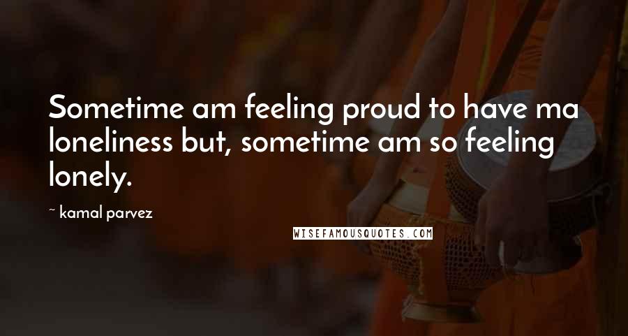 Kamal Parvez Quotes: Sometime am feeling proud to have ma loneliness but, sometime am so feeling lonely.