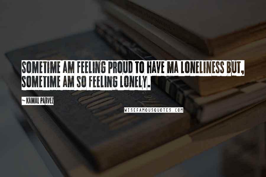 Kamal Parvez Quotes: Sometime am feeling proud to have ma loneliness but, sometime am so feeling lonely.