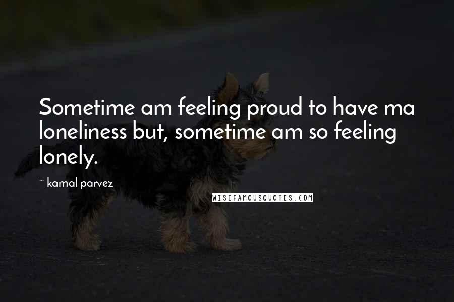 Kamal Parvez Quotes: Sometime am feeling proud to have ma loneliness but, sometime am so feeling lonely.