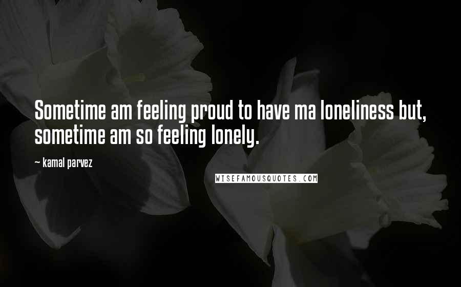Kamal Parvez Quotes: Sometime am feeling proud to have ma loneliness but, sometime am so feeling lonely.