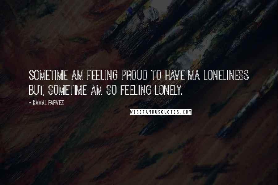 Kamal Parvez Quotes: Sometime am feeling proud to have ma loneliness but, sometime am so feeling lonely.