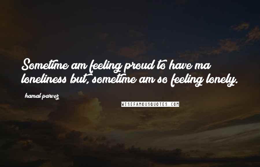 Kamal Parvez Quotes: Sometime am feeling proud to have ma loneliness but, sometime am so feeling lonely.