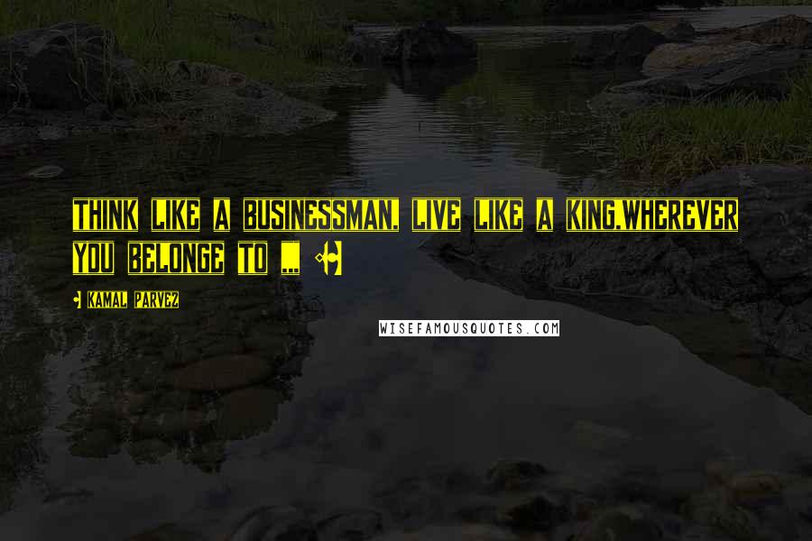 Kamal Parvez Quotes: think like a businessman, live like a king,wherever you belonge to ,,, :~