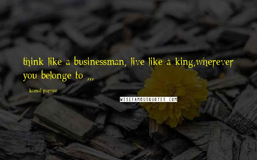 Kamal Parvez Quotes: think like a businessman, live like a king,wherever you belonge to ,,, :~