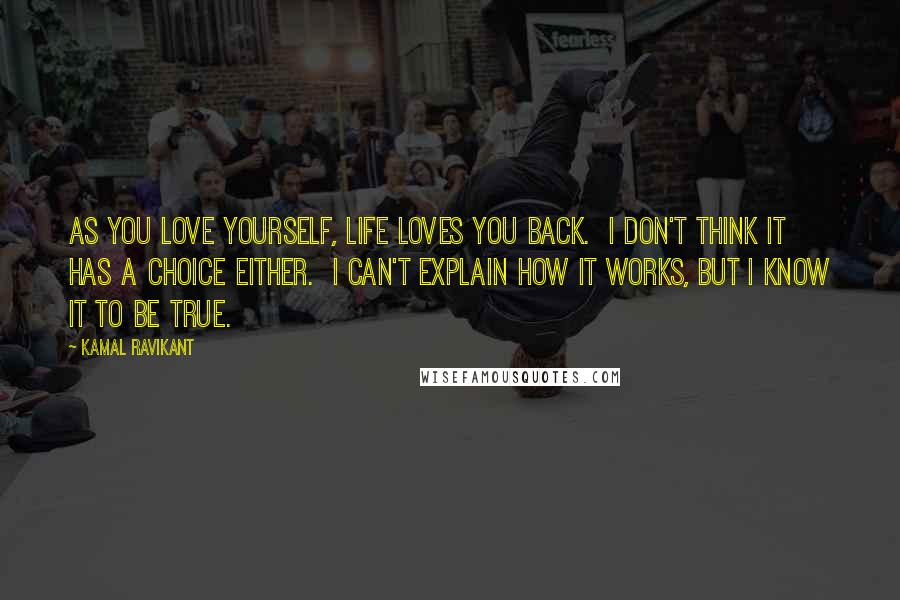 Kamal Ravikant Quotes: As you love yourself, life loves you back.  I don't think it has a choice either.  I can't explain how it works, but I know it to be true.