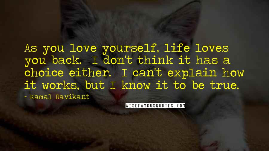 Kamal Ravikant Quotes: As you love yourself, life loves you back.  I don't think it has a choice either.  I can't explain how it works, but I know it to be true.