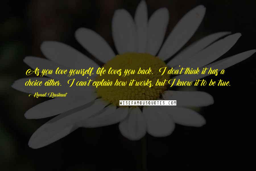 Kamal Ravikant Quotes: As you love yourself, life loves you back.  I don't think it has a choice either.  I can't explain how it works, but I know it to be true.