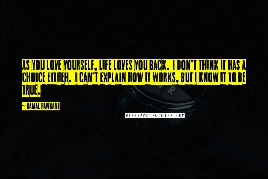 Kamal Ravikant Quotes: As you love yourself, life loves you back.  I don't think it has a choice either.  I can't explain how it works, but I know it to be true.