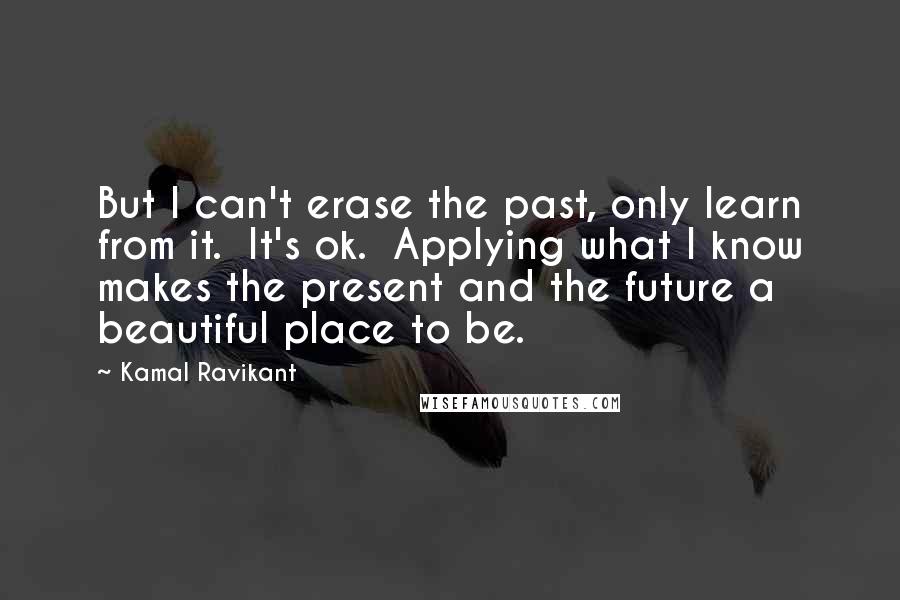 Kamal Ravikant Quotes: But I can't erase the past, only learn from it.  It's ok.  Applying what I know makes the present and the future a beautiful place to be.