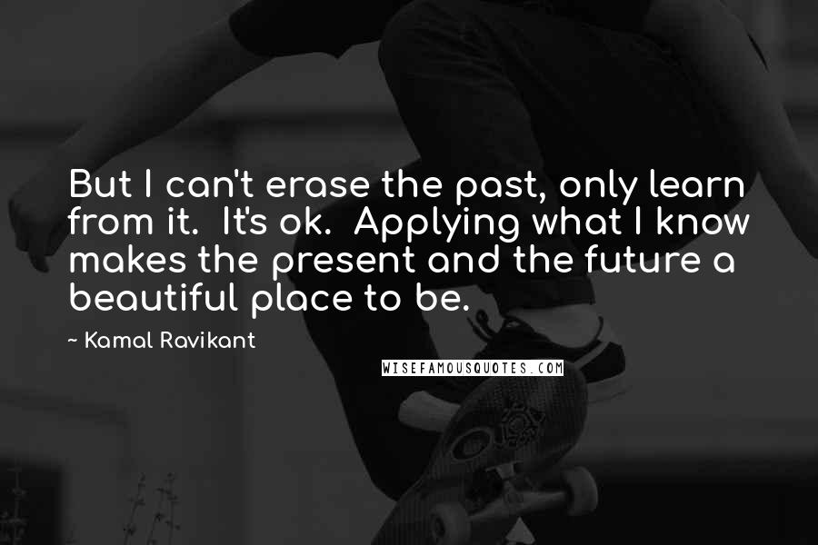 Kamal Ravikant Quotes: But I can't erase the past, only learn from it.  It's ok.  Applying what I know makes the present and the future a beautiful place to be.