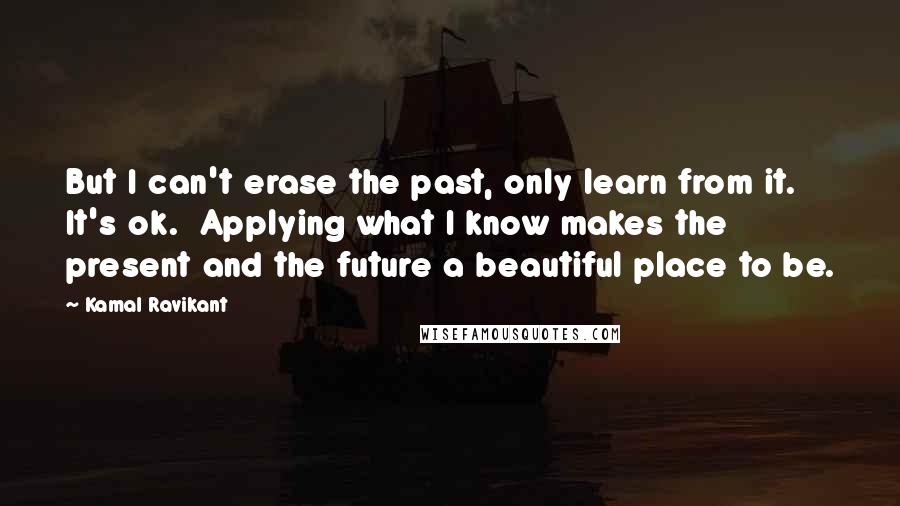 Kamal Ravikant Quotes: But I can't erase the past, only learn from it.  It's ok.  Applying what I know makes the present and the future a beautiful place to be.