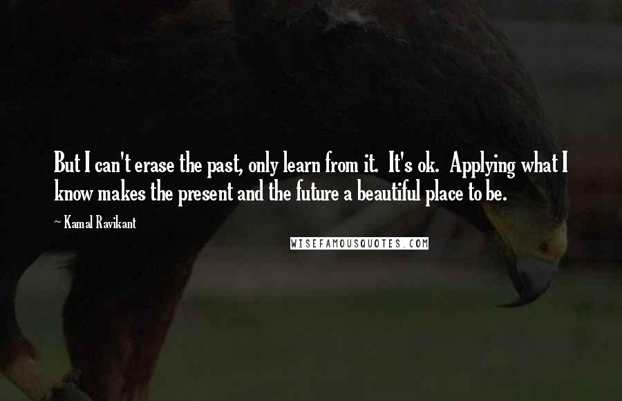 Kamal Ravikant Quotes: But I can't erase the past, only learn from it.  It's ok.  Applying what I know makes the present and the future a beautiful place to be.