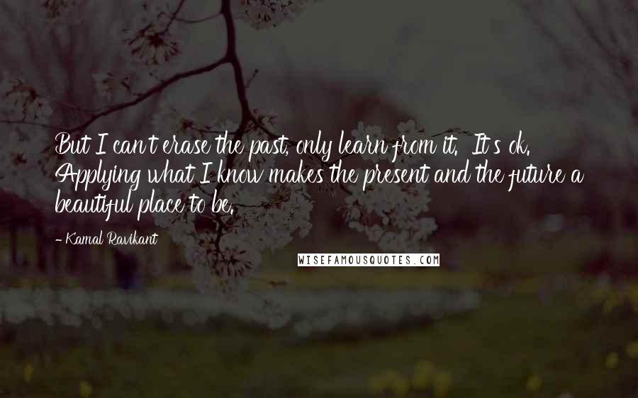 Kamal Ravikant Quotes: But I can't erase the past, only learn from it.  It's ok.  Applying what I know makes the present and the future a beautiful place to be.