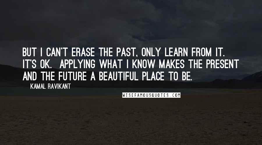 Kamal Ravikant Quotes: But I can't erase the past, only learn from it.  It's ok.  Applying what I know makes the present and the future a beautiful place to be.