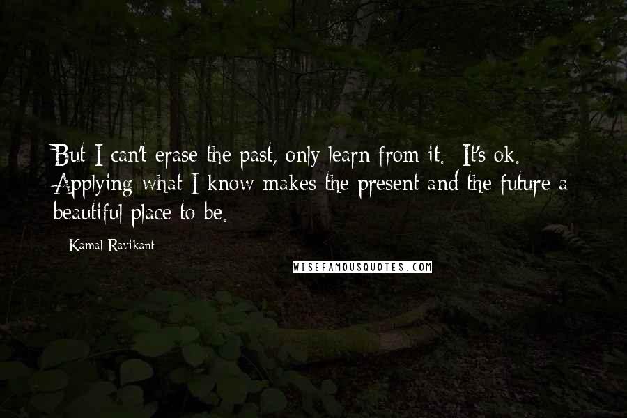 Kamal Ravikant Quotes: But I can't erase the past, only learn from it.  It's ok.  Applying what I know makes the present and the future a beautiful place to be.