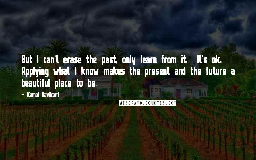 Kamal Ravikant Quotes: But I can't erase the past, only learn from it.  It's ok.  Applying what I know makes the present and the future a beautiful place to be.