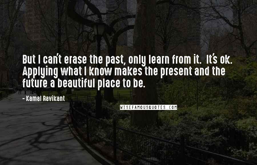 Kamal Ravikant Quotes: But I can't erase the past, only learn from it.  It's ok.  Applying what I know makes the present and the future a beautiful place to be.