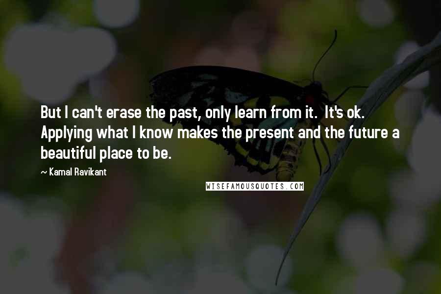 Kamal Ravikant Quotes: But I can't erase the past, only learn from it.  It's ok.  Applying what I know makes the present and the future a beautiful place to be.