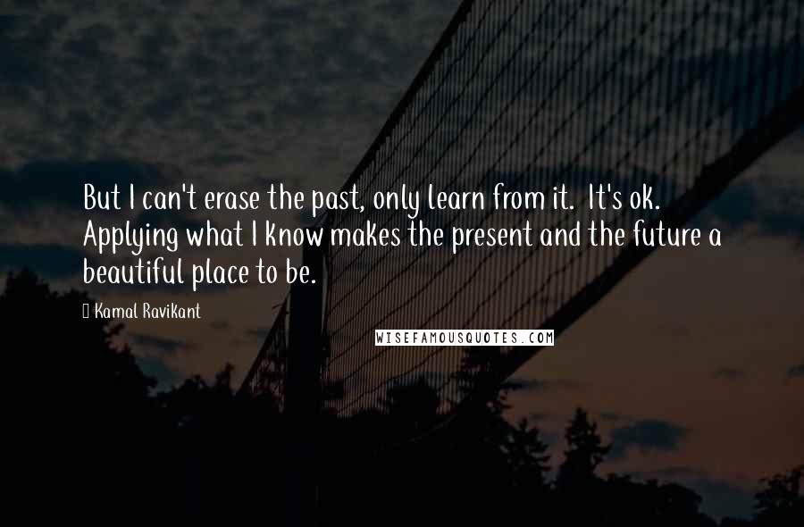 Kamal Ravikant Quotes: But I can't erase the past, only learn from it.  It's ok.  Applying what I know makes the present and the future a beautiful place to be.