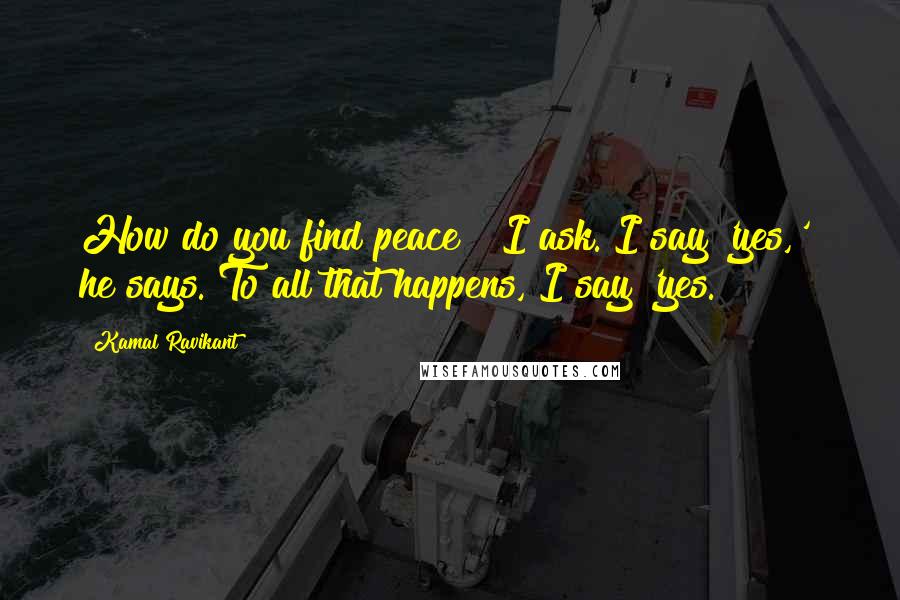 Kamal Ravikant Quotes: How do you find peace?" I ask."I say 'yes,'" he says."To all that happens, I say 'yes.