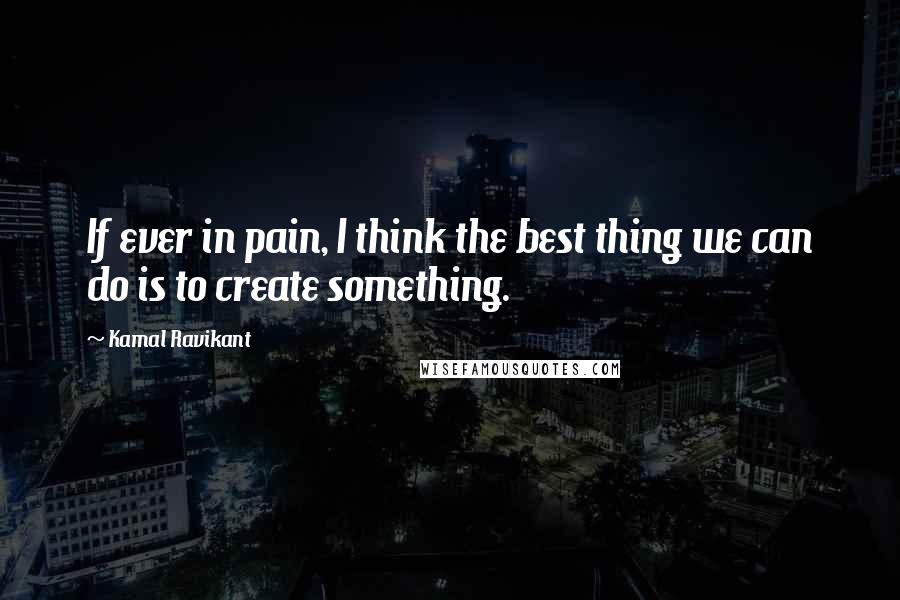 Kamal Ravikant Quotes: If ever in pain, I think the best thing we can do is to create something.