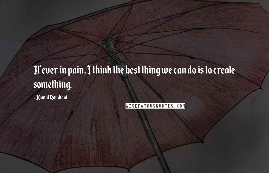 Kamal Ravikant Quotes: If ever in pain, I think the best thing we can do is to create something.