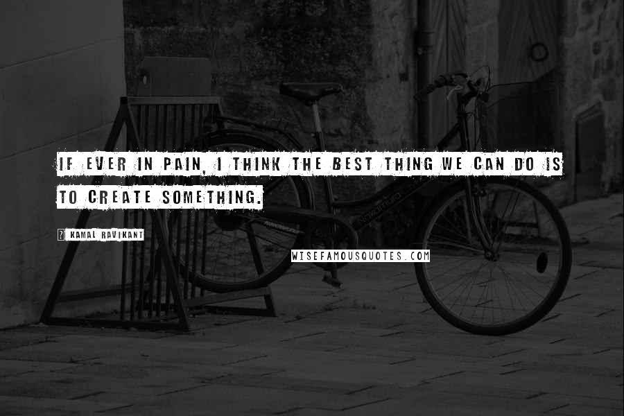 Kamal Ravikant Quotes: If ever in pain, I think the best thing we can do is to create something.