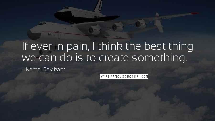 Kamal Ravikant Quotes: If ever in pain, I think the best thing we can do is to create something.