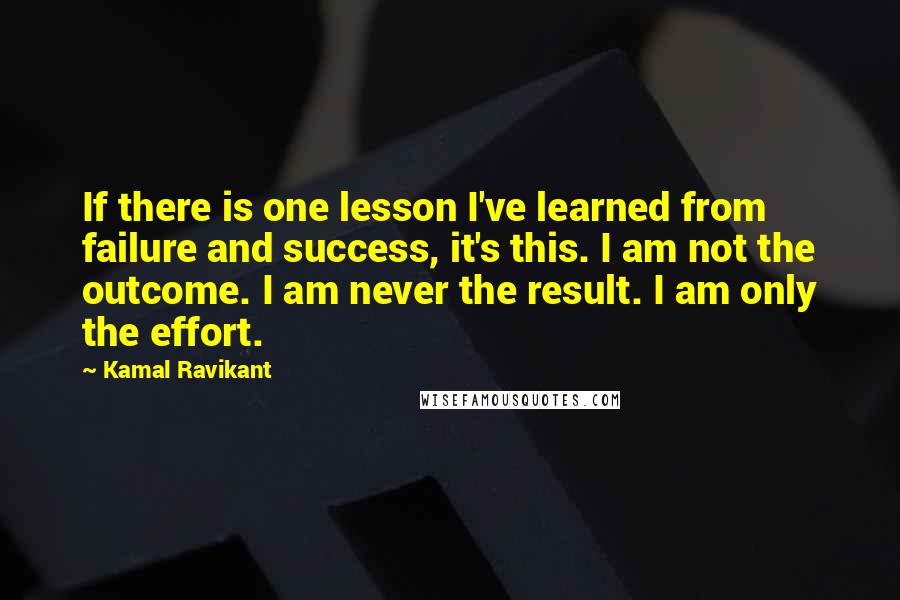 Kamal Ravikant Quotes: If there is one lesson I've learned from failure and success, it's this. I am not the outcome. I am never the result. I am only the effort.