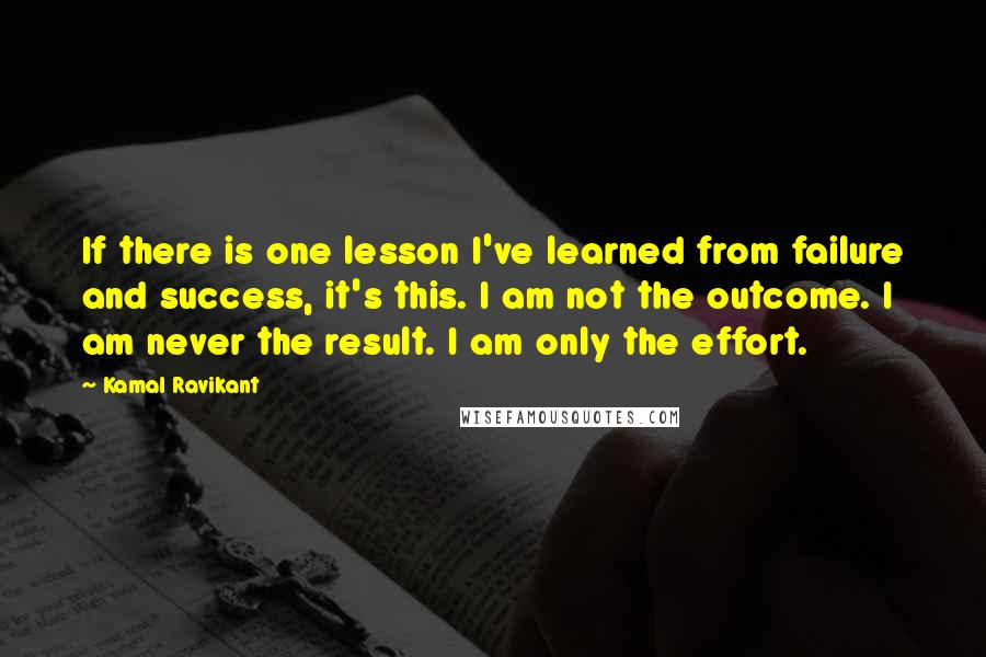 Kamal Ravikant Quotes: If there is one lesson I've learned from failure and success, it's this. I am not the outcome. I am never the result. I am only the effort.