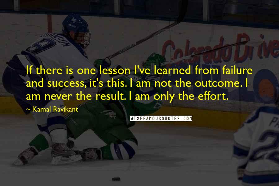 Kamal Ravikant Quotes: If there is one lesson I've learned from failure and success, it's this. I am not the outcome. I am never the result. I am only the effort.