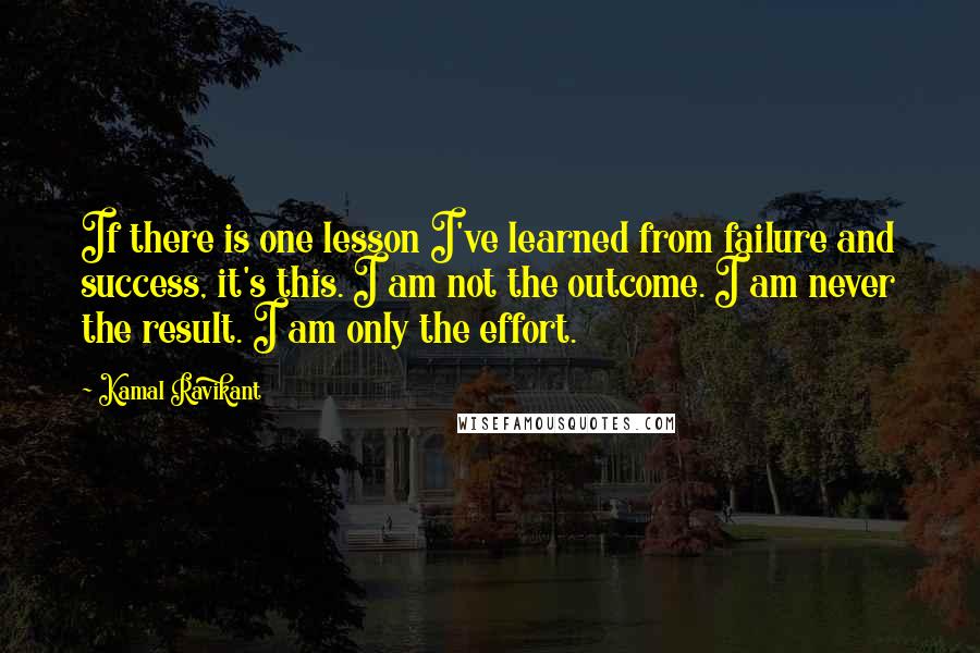 Kamal Ravikant Quotes: If there is one lesson I've learned from failure and success, it's this. I am not the outcome. I am never the result. I am only the effort.