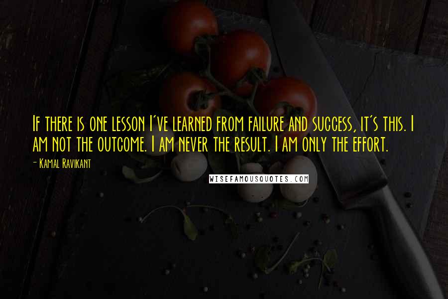 Kamal Ravikant Quotes: If there is one lesson I've learned from failure and success, it's this. I am not the outcome. I am never the result. I am only the effort.