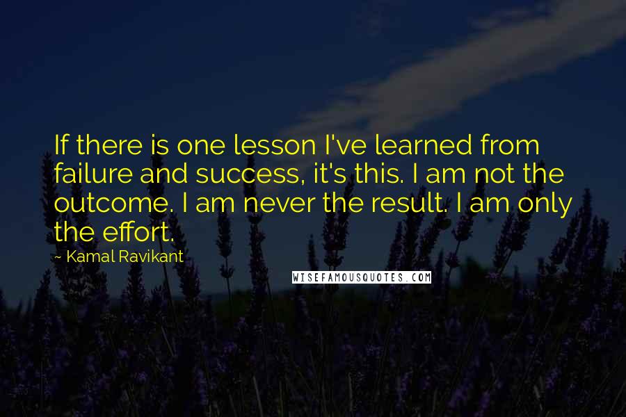 Kamal Ravikant Quotes: If there is one lesson I've learned from failure and success, it's this. I am not the outcome. I am never the result. I am only the effort.