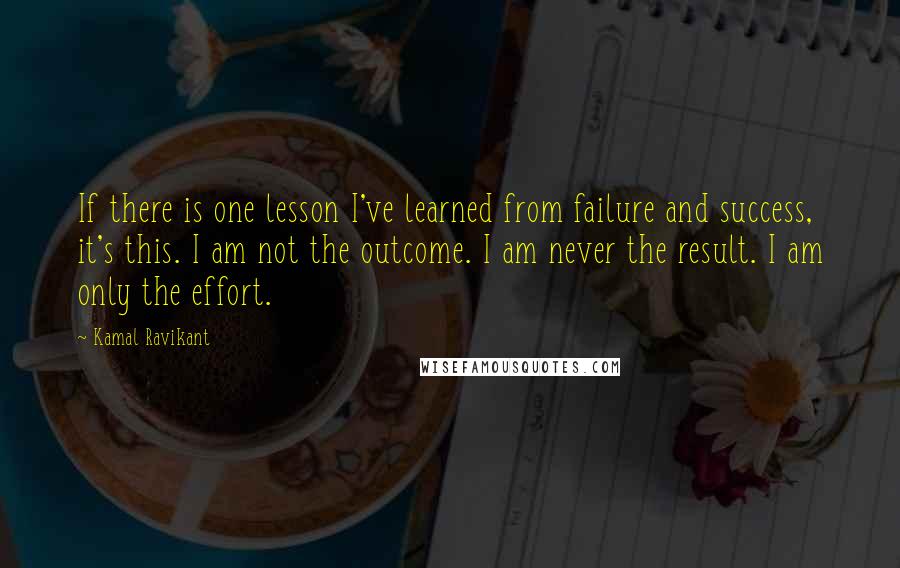 Kamal Ravikant Quotes: If there is one lesson I've learned from failure and success, it's this. I am not the outcome. I am never the result. I am only the effort.